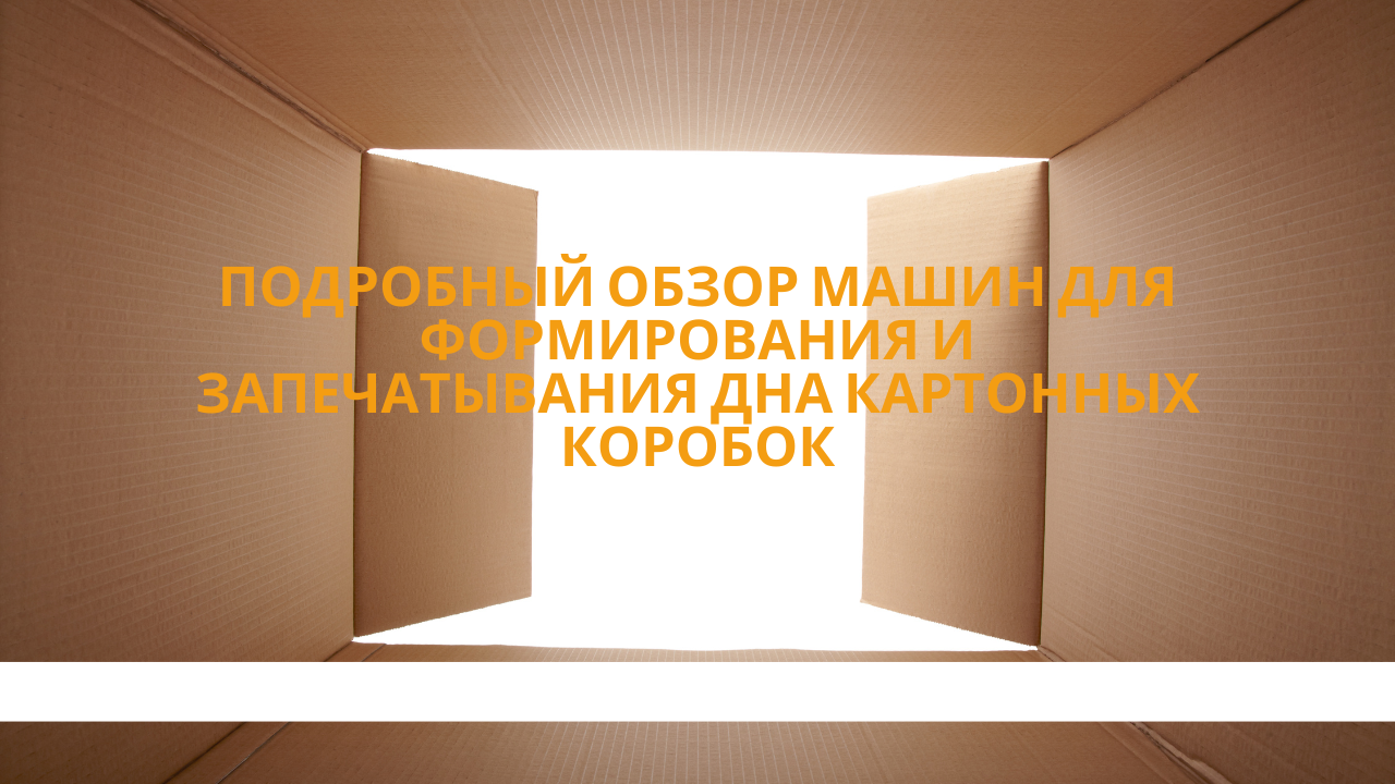 Подробный обзор машин для формирования и запечатывания дна картонных коробок